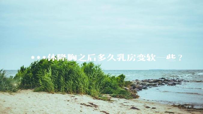***体隆胸之后多久乳房变软一些?