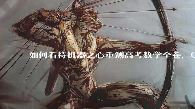 如何看待机器之心重测高考数学全卷，Gemini夺冠，豆包DeepSeek并列第二？