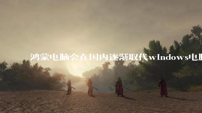 鸿蒙电脑会在国内逐渐取代windows电脑吗？